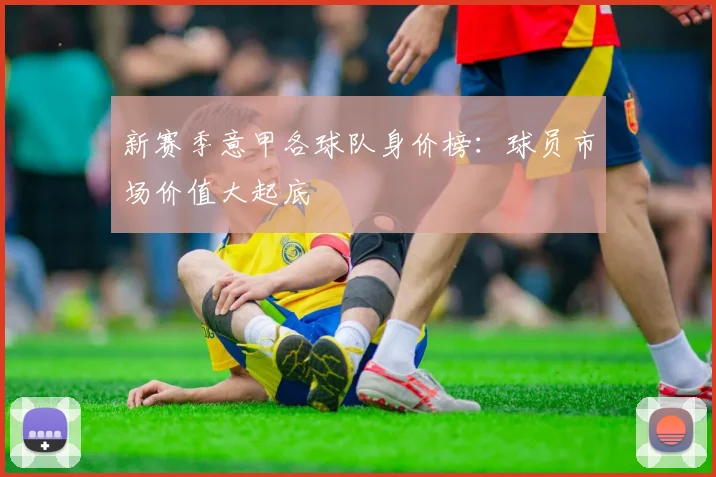 新赛季意甲各球队身价榜：球员市场价值大起底