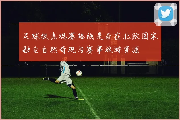 足球极光观赛路线是否在北欧国家融合自然奇观与赛事旅游资源