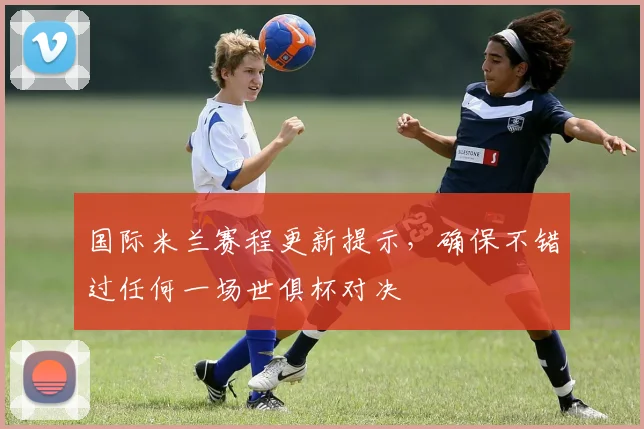 国际米兰赛程更新提示，确保不错过任何一场世俱杯对决