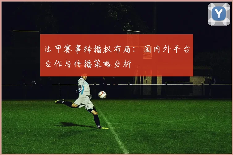 法甲赛事转播权布局：国内外平台合作与传播策略分析